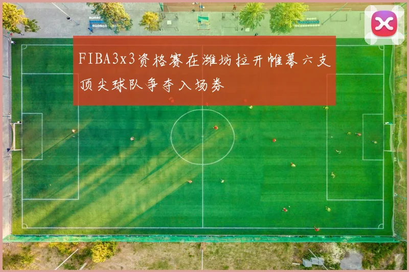 FIBA3x3资格赛在潍坊拉开帷幕六支顶尖球队争夺入场券
